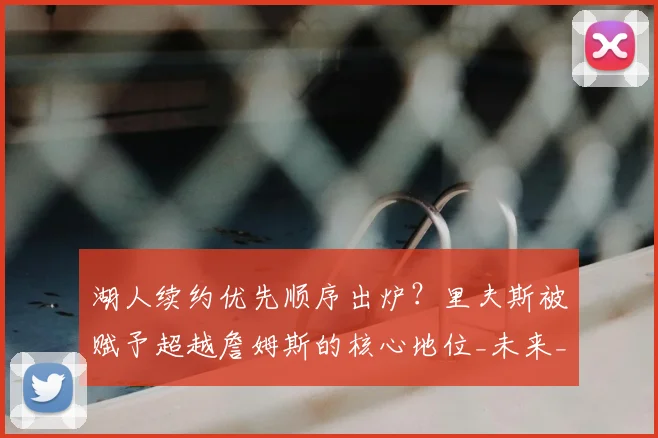 湖人续约优先顺序出炉？里夫斯被赋予超越詹姆斯的核心地位_未来_管理层_1
