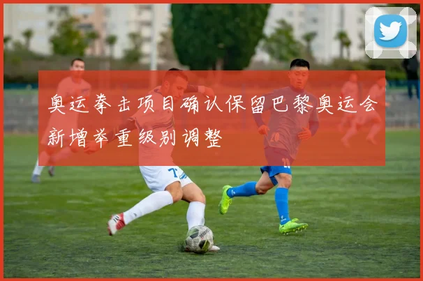 奥运拳击项目确认保留巴黎奥运会新增举重级别调整