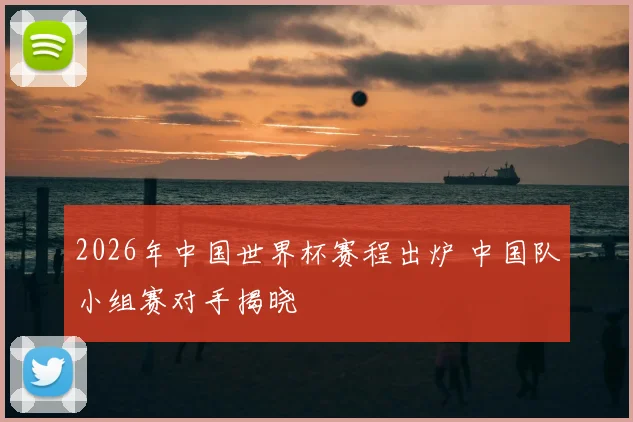2026年中国世界杯赛程出炉 中国队小组赛对手揭晓