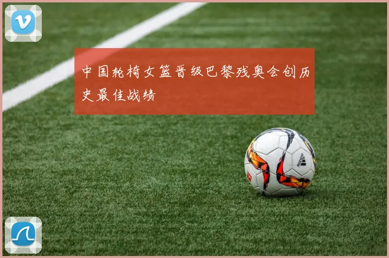 中国轮椅女篮晋级巴黎残奥会创历史最佳战绩