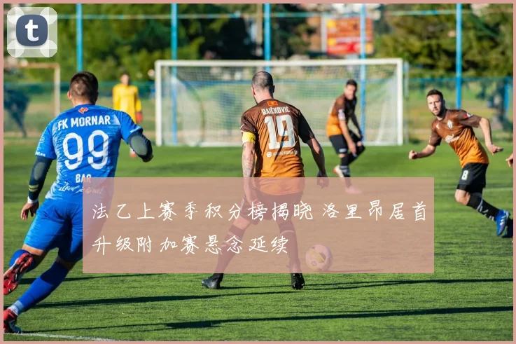 法乙上赛季积分榜揭晓 洛里昂居首升级附加赛悬念延续