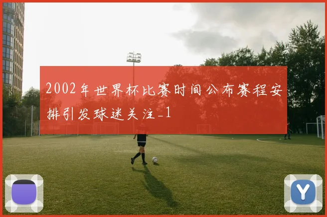 2002年世界杯比赛时间公布赛程安排引发球迷关注_1