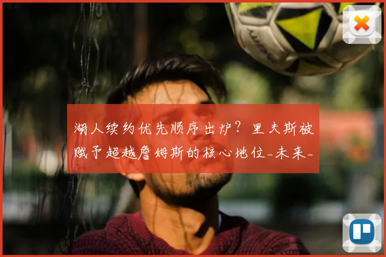 湖人续约优先顺序出炉？里夫斯被赋予超越詹姆斯的核心地位_未来_管理层_1