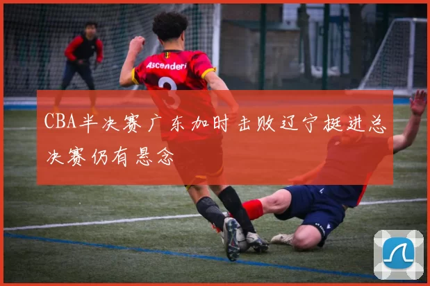 CBA半决赛广东加时击败辽宁挺进总决赛仍有悬念