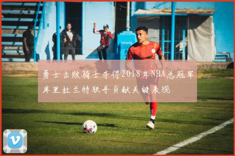 勇士击败骑士夺得2018年NBA总冠军库里杜兰特联手贡献关键表现