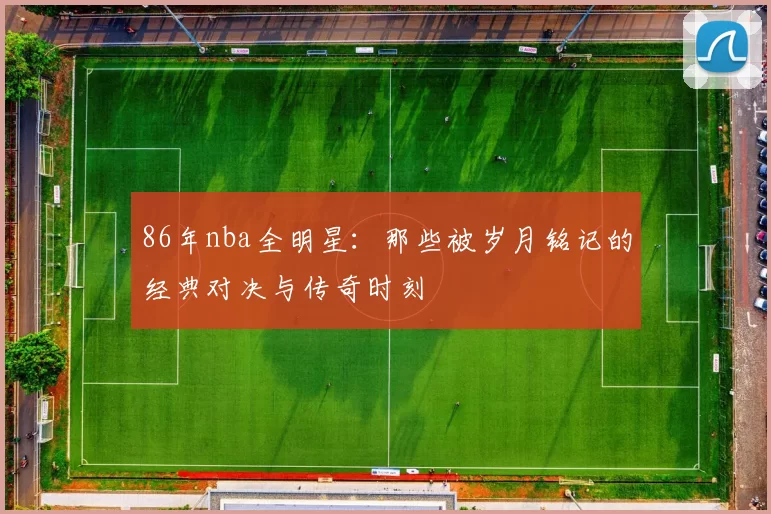 86年nba全明星：那些被岁月铭记的经典对决与传奇时刻