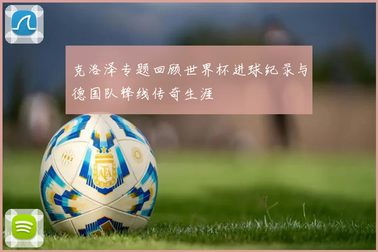 克洛泽专题回顾世界杯进球纪录与德国队锋线传奇生涯