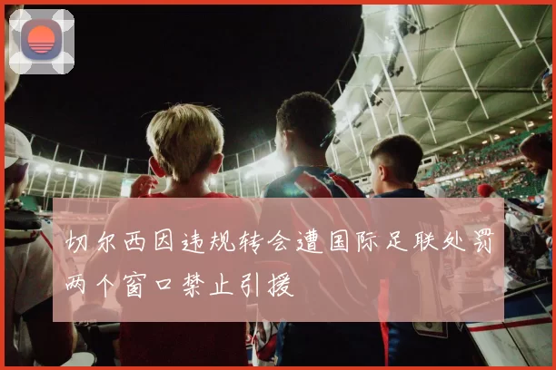 切尔西因违规转会遭国际足联处罚两个窗口禁止引援