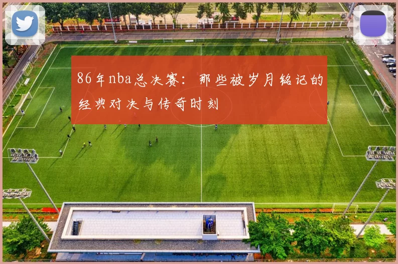 86年nba总决赛：那些被岁月铭记的经典对决与传奇时刻