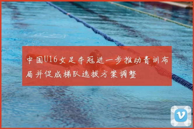 中国U16女足夺冠进一步推动青训布局并促成梯队选拔方案调整