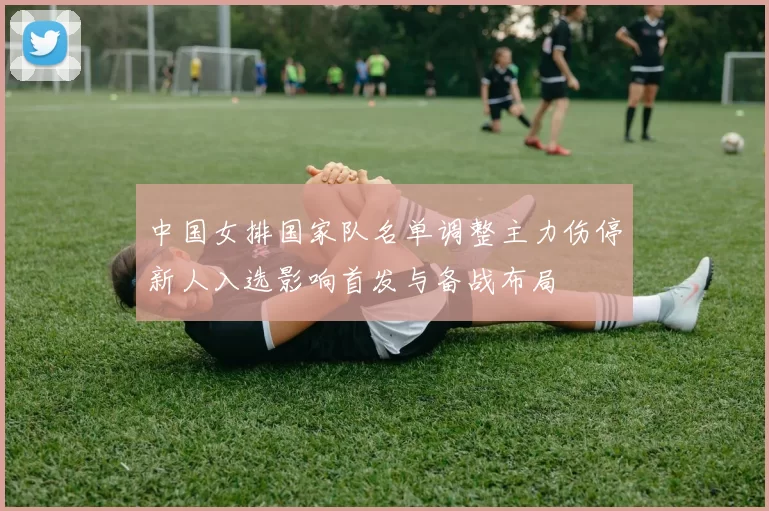 中国女排国家队名单调整主力伤停新人入选影响首发与备战布局