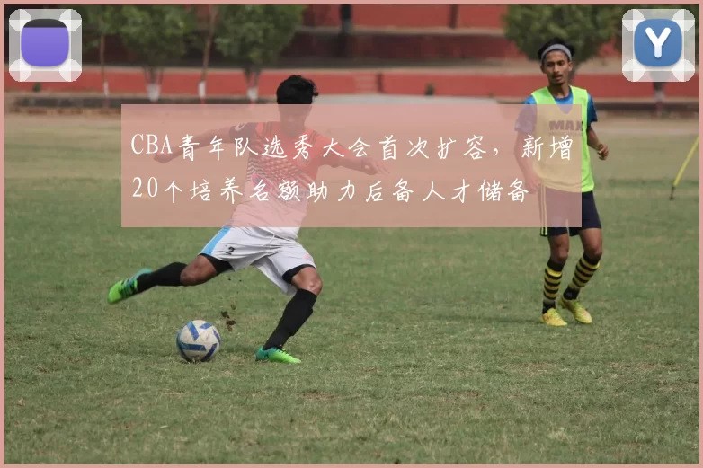 CBA青年队选秀大会首次扩容，新增20个培养名额助力后备人才储备