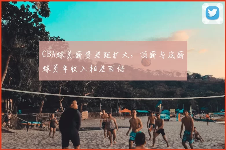 CBA球员薪资差距扩大，顶薪与底薪球员年收入相差百倍