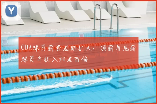 CBA球员薪资差距扩大，顶薪与底薪球员年收入相差百倍