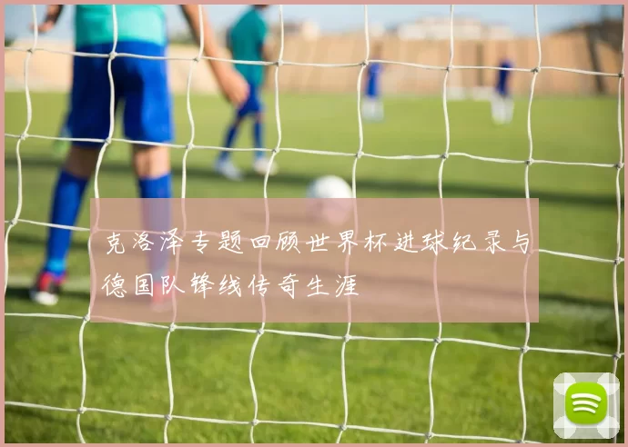 克洛泽专题回顾世界杯进球纪录与德国队锋线传奇生涯