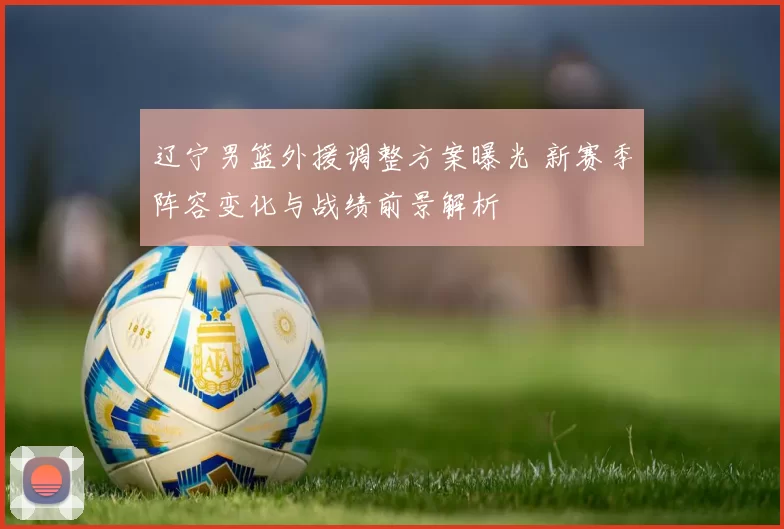 辽宁男篮外援调整方案曝光 新赛季阵容变化与战绩前景解析