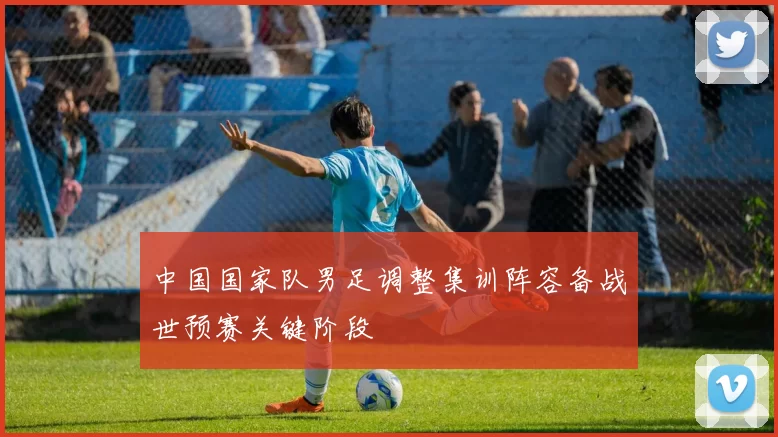 中国国家队男足调整集训阵容备战世预赛关键阶段