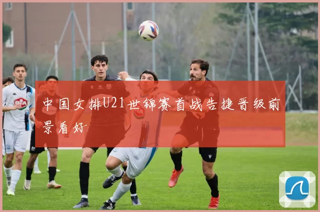 中国女排U21世锦赛首战告捷晋级前景看好