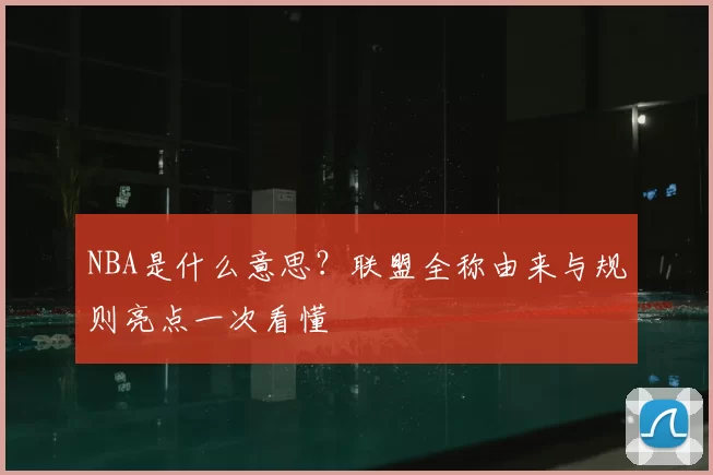 NBA是什么意思？联盟全称由来与规则亮点一次看懂
