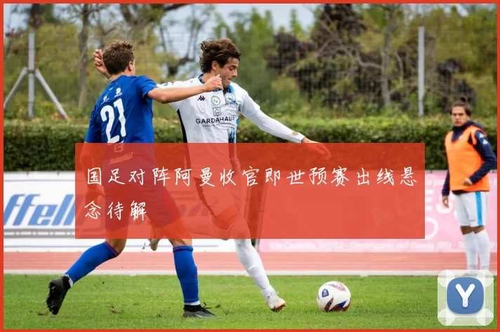国足对阵阿曼收官即世预赛出线悬念待解