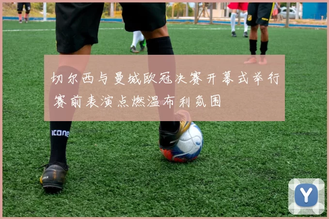 切尔西与曼城欧冠决赛开幕式举行 赛前表演点燃温布利氛围