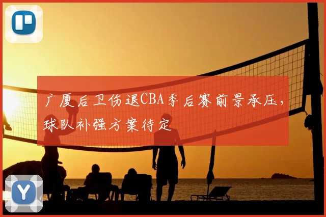广厦后卫伤退CBA季后赛前景承压，球队补强方案待定