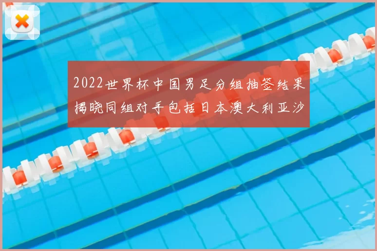 2022世界杯中国男足分组抽签结果揭晓同组对手包括日本澳大利亚沙特