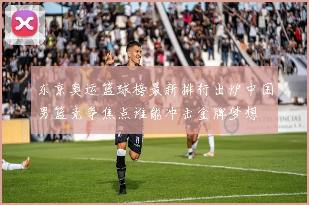 东京奥运篮球榜最新排行出炉中国男篮竞争焦点谁能冲击金牌梦想