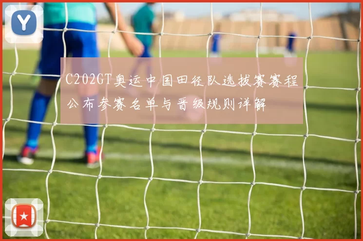 C202GT奥运中国田径队选拔赛赛程公布参赛名单与晋级规则详解