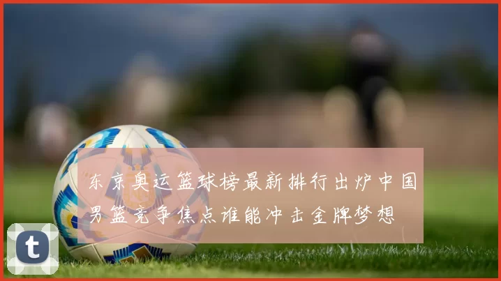 东京奥运篮球榜最新排行出炉中国男篮竞争焦点谁能冲击金牌梦想