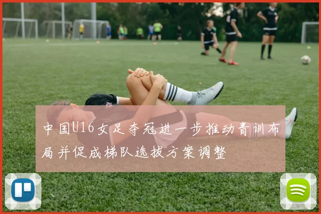 中国U16女足夺冠进一步推动青训布局并促成梯队选拔方案调整