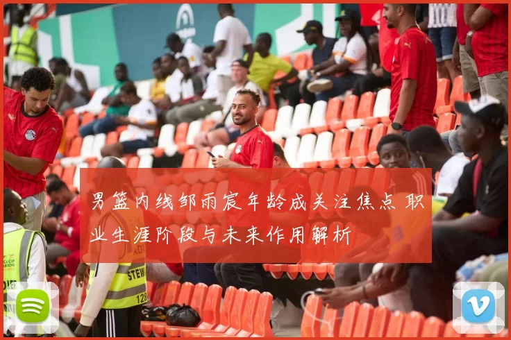 男篮内线邹雨宸年龄成关注焦点 职业生涯阶段与未来作用解析