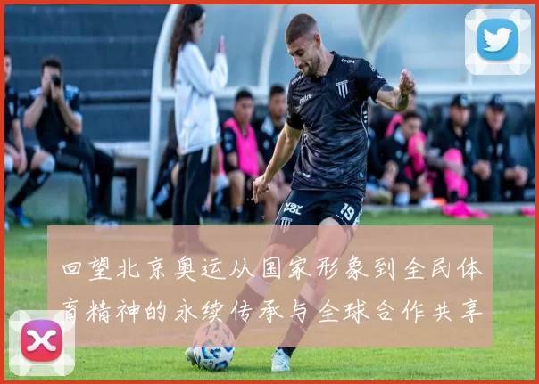 回望北京奥运从国家形象到全民体育精神的永续传承与全球合作共享