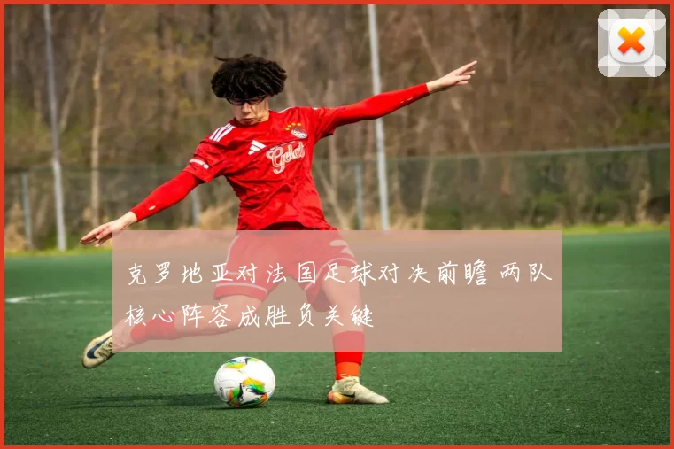 克罗地亚对法国足球对决前瞻 两队核心阵容成胜负关键