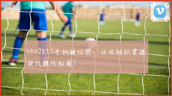 nba2k13手柄键位图，让你轻松掌握游戏操作秘籍！