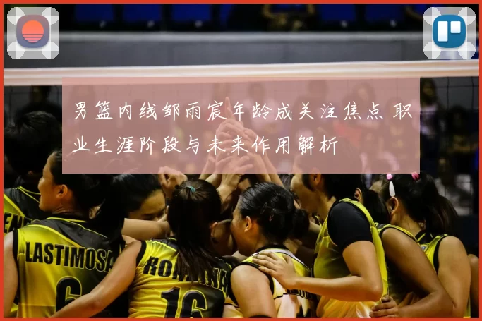 男篮内线邹雨宸年龄成关注焦点 职业生涯阶段与未来作用解析