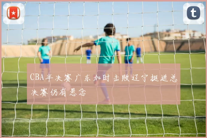 CBA半决赛广东加时击败辽宁挺进总决赛仍有悬念