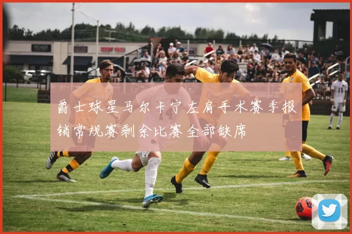 爵士球星马尔卡宁左肩手术赛季报销常规赛剩余比赛全部缺席