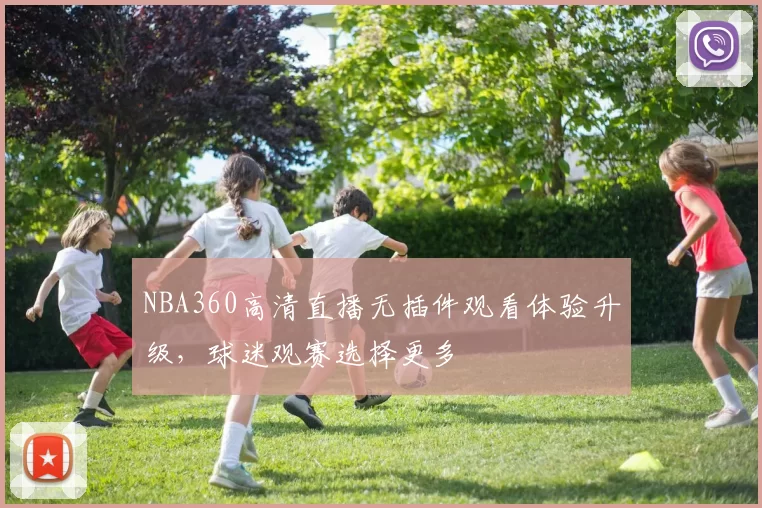 NBA360高清直播无插件观看体验升级,球迷观赛选择更多