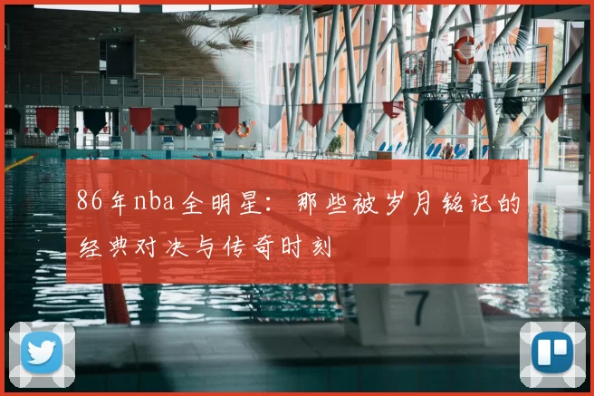 86年nba全明星：那些被岁月铭记的经典对决与传奇时刻