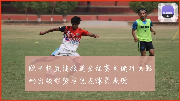 欧洲杯直播报道分组赛关键对决影响出线形势与焦点球员表现