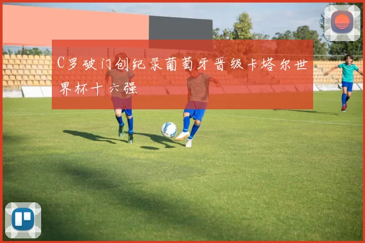 C罗破门创纪录葡萄牙晋级卡塔尔世界杯十六强