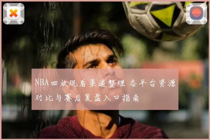 NBA回放观看渠道整理 各平台资源对比与赛后复盘入口指南