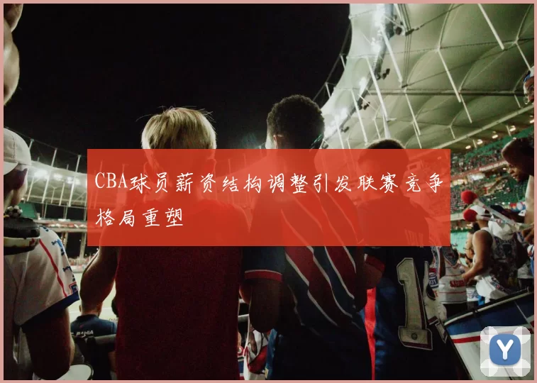 CBA球员薪资结构调整引发联赛竞争格局重塑