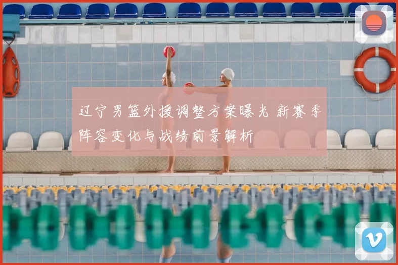 辽宁男篮外援调整方案曝光 新赛季阵容变化与战绩前景解析