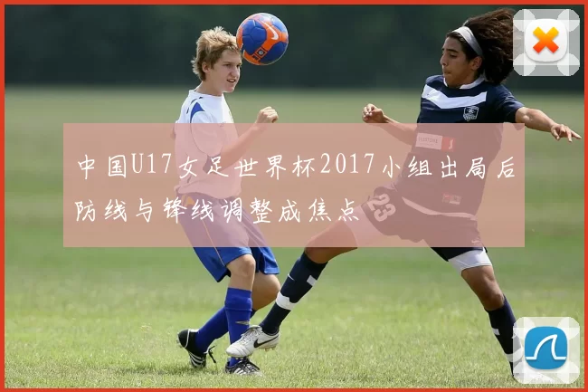 中国U17女足世界杯2017小组出局后防线与锋线调整成焦点