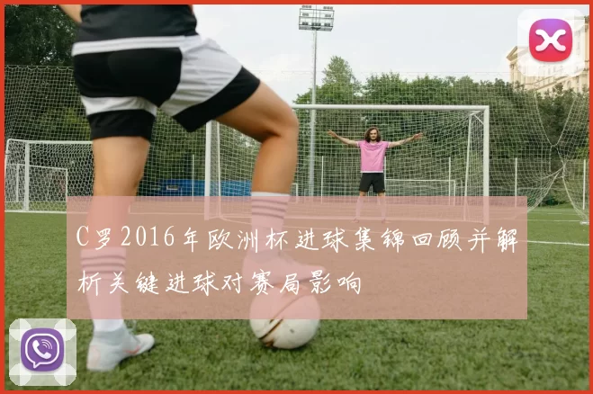 C罗2016年欧洲杯进球集锦回顾并解析关键进球对赛局影响