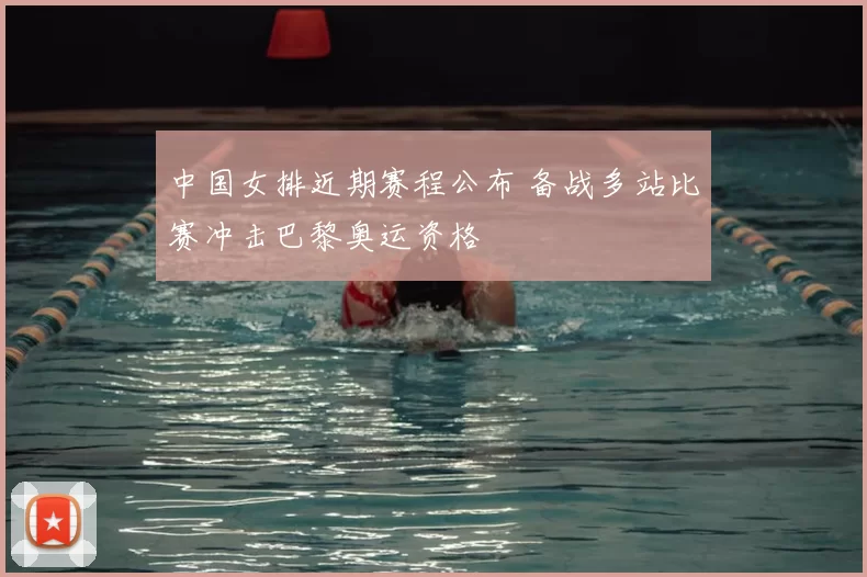 中国女排近期赛程公布 备战多站比赛冲击巴黎奥运资格