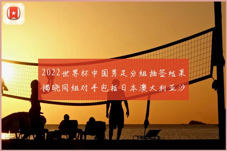2022世界杯中国男足分组抽签结果揭晓同组对手包括日本澳大利亚沙特