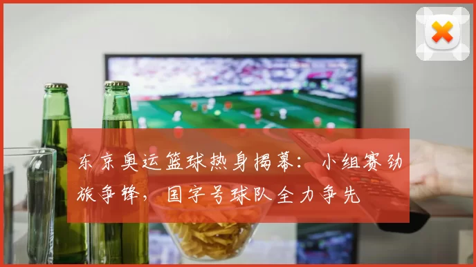 东京奥运篮球热身揭幕：小组赛劲旅争锋，国字号球队全力争先